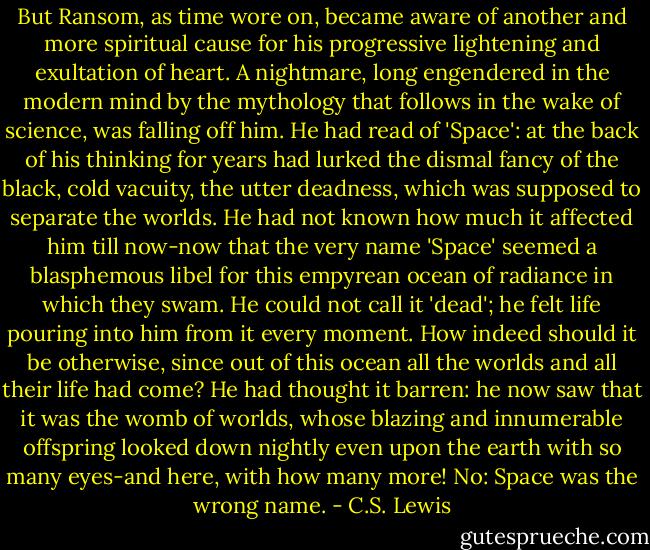 But Ransom, as time wore on, became aware of another and more spiritual cause for his progressive lightening and exultation of heart. A nightmare, long engendered in the modern mind by the mythology that follows in the wake of science, was falling off him. He had read of 'Space': at the back of his thinking for years had lurked the dismal fancy of the black, cold vacuity, the utter deadness, which was supposed to separate the worlds. He had not known how much it affected him till now-now that the very name 'Space' seemed a blasphemous libel for this empyrean ocean of radiance in which they swam. He could not call it 'dead'; he felt life pouring into him from it every moment. How indeed should it be otherwise, since out of this ocean all the worlds and all their life had come? He had thought it barren: he now saw that it was the womb of worlds, whose blazing and innumerable offspring looked down nightly even upon the earth with so many eyes-and here, with how many more! No: Space was the wrong name. - C.S. Lewis