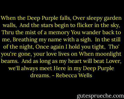When the Deep Purple falls,<br />Over sleepy garden walls, <br />And the stars begin to flicker in the sky,<br />Thru the mist of a memory<br />You wander back to me,<br />Breathing my name with a sigh.<br /><br />In the still of the night,<br />Once again I hold you tight, <br />Tho' you're gone, your love lives on<br />When moonlight beams.<br /><br />And as long as my heart will beat<br />Lover, we'll always meet<br />Here in my Deep Purple dreams. - Rebecca Wells