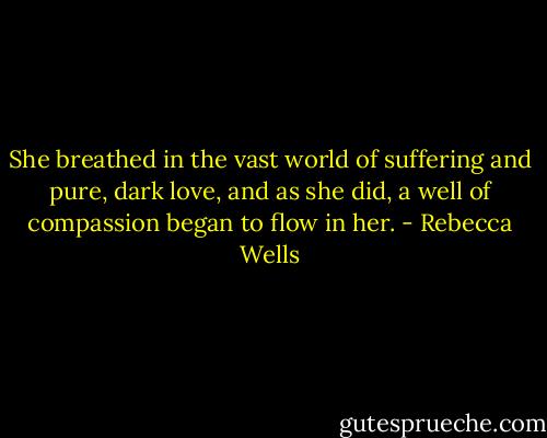 She breathed in the vast world of suffering and pure, dark love, and as she did, a well of compassion began to flow in her. - Rebecca Wells