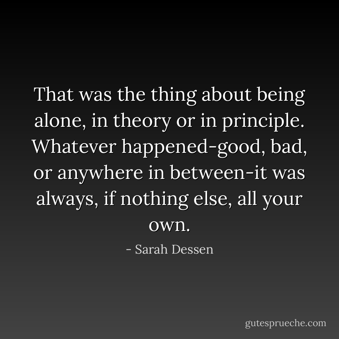 That was the thing about being alone, in theory or in principle. Whatever happened-good, bad, or anywhere in between-it was always, if nothing else, all your own. - Sarah Dessen
