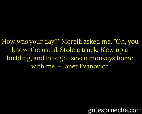 How was your day?" Morelli asked me. "Oh, you know, the usual. Stole a truck. Blew up a building, and brought seven monkeys home with me. - Janet Evanovich