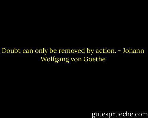 Doubt can only be removed by action. - Johann Wolfgang von Goethe