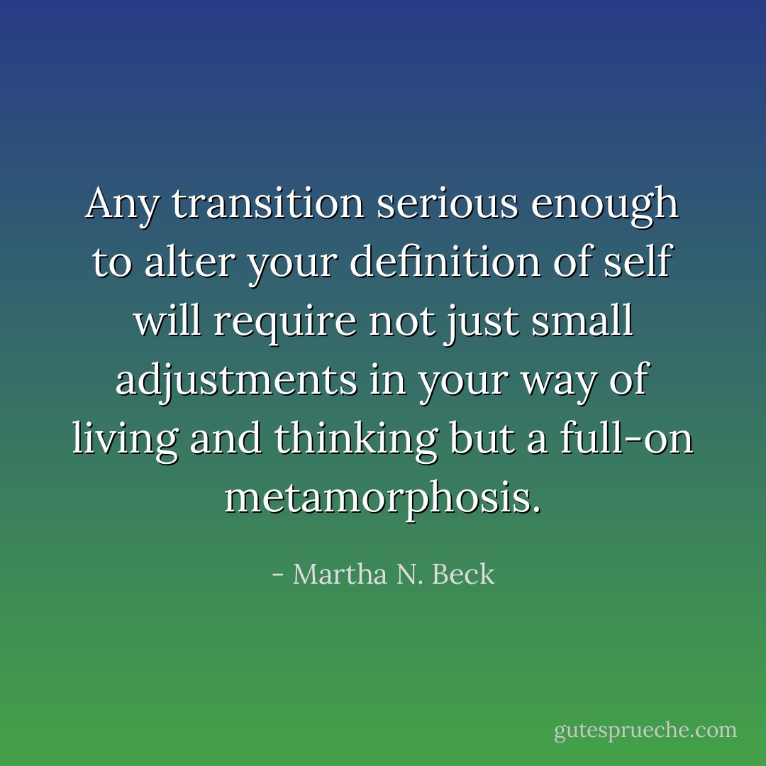 Any transition serious enough to alter your definition of self will require not just small adjustments in your way of living and thinking but a full-on metamorphosis. - Martha N. Beck