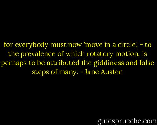for everybody must now 'move in a circle', - to the prevalence of which rotatory motion, is perhaps to be attributed the giddiness and false steps of many. - Jane Austen