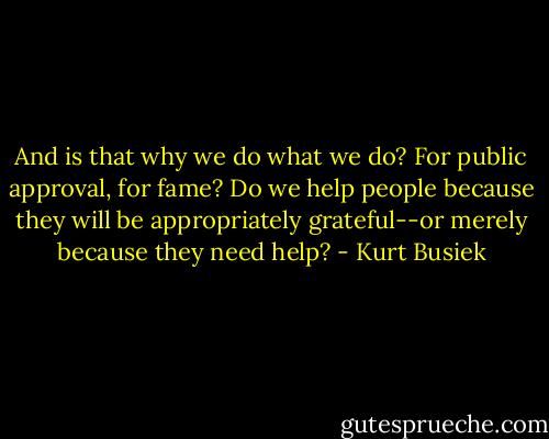 And is that why we do what we do? For public approval, for fame? Do we help people because they will be appropriately grateful--or merely because they need help? - Kurt Busiek