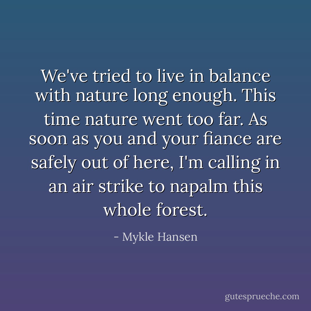 We've tried to live in balance with nature long enough. This time nature went too far. As soon as you and your fiance are safely out of here, I'm calling in an air strike to napalm this whole forest. - Mykle Hansen