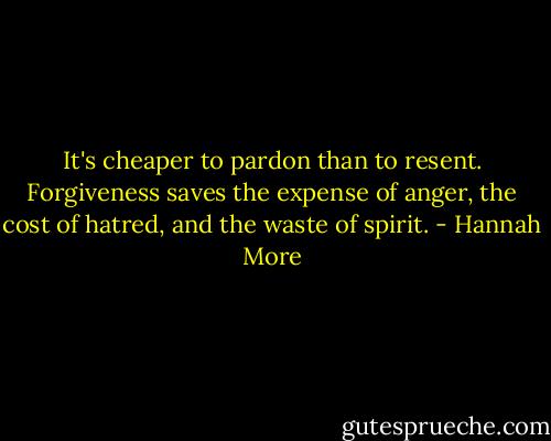 It's cheaper to pardon than to resent. Forgiveness saves the expense of anger, the cost of hatred, and the waste of spirit. - Hannah More