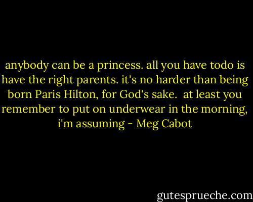anybody can be a princess. all you have todo is have the right parents. it's no harder than being born Paris Hilton, for God's sake.<br /><br />at least you remember to put on underwear in the morning, i'm assuming - Meg Cabot