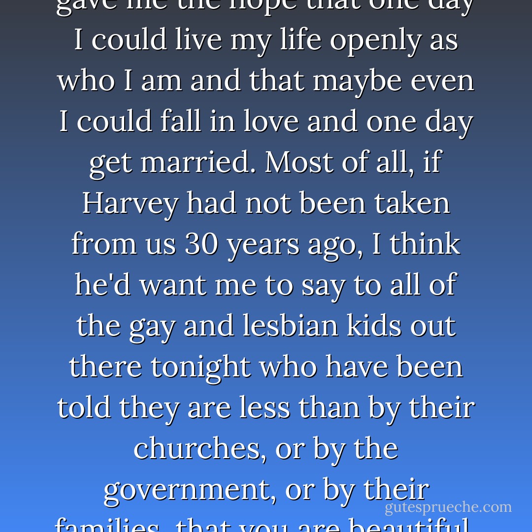 When I was 13 years old, my beautiful mother and my father moved me from a conservative Mormon home in San Antonio, Texas, to California, and I heard the story of Harvey Milk. And it gave me hope. It gave me the hope to live my life; it gave me the hope that one day I could live my life openly as who I am and that maybe even I could fall in love and one day get married. Most of all, if Harvey had not been taken from us 30 years ago, I think he'd want me to say to all of the gay and lesbian kids out there tonight who have been told they are less than by their churches, or by the government, or by their families, that you are beautiful, wonderful creatures of value. And that no matter what everyone tells you, God does love you, and that very soon, I promise you, you will have equal rights federally across this great nation of ours. - Dustin Lance Black
