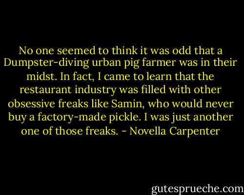 No one seemed to think it was odd that a Dumpster-diving urban pig farmer was in their midst. In fact, I came to learn that the restaurant industry was filled with other obsessive freaks like Samin, who would never buy a factory-made pickle. I was just another one of those freaks. - Novella Carpenter