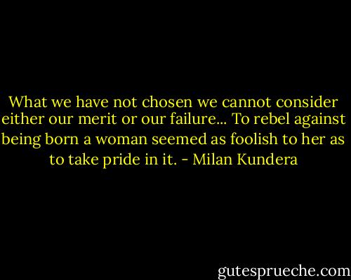 What we have not chosen we cannot consider either our merit or our failure... To rebel against being born a woman seemed as foolish to her as to take pride in it. - Milan Kundera