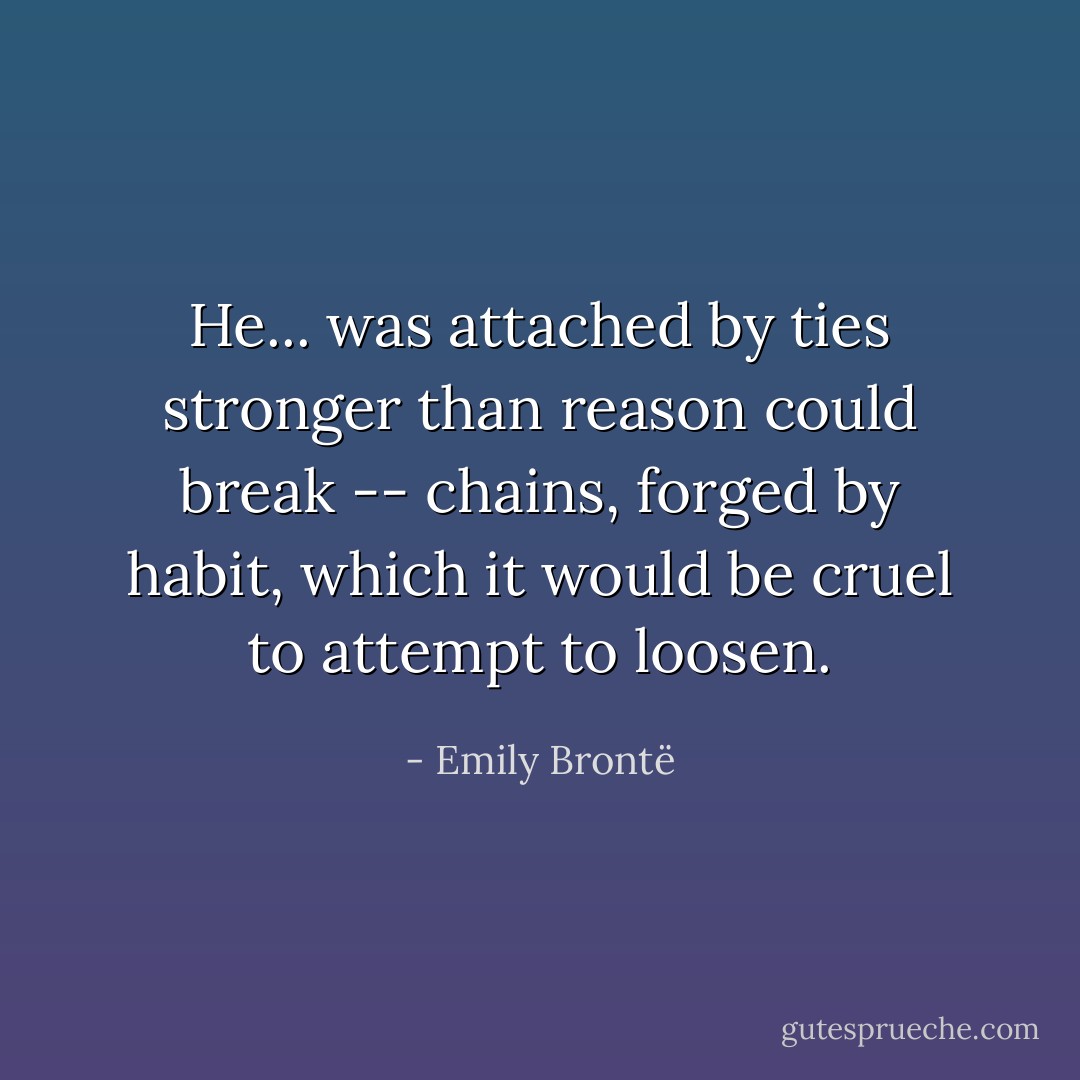 He... was attached by ties stronger than reason could break -- chains, forged by habit, which it would be cruel to attempt to loosen. - Emily Brontë