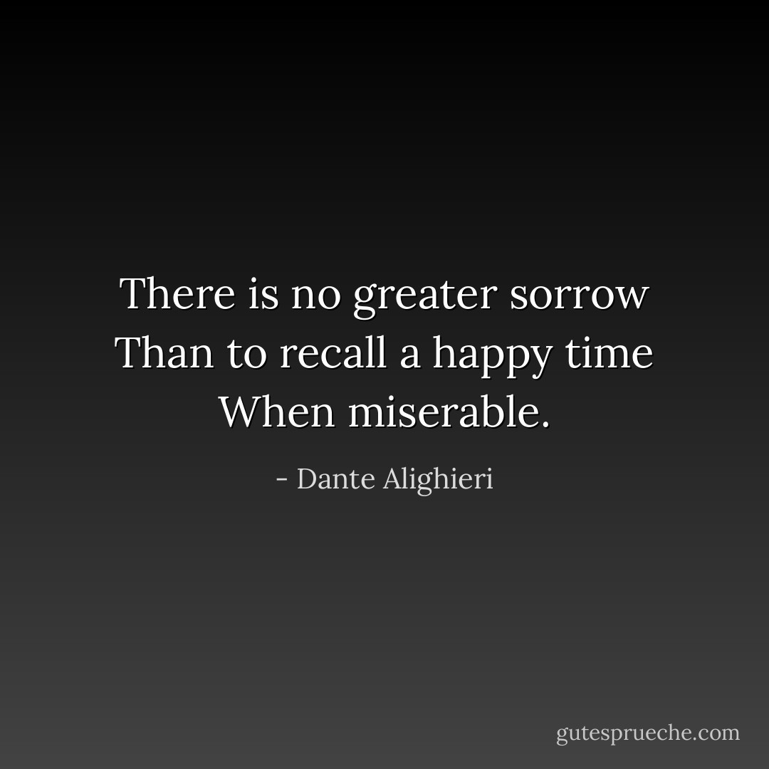 There is no greater sorrow<br />Than to recall a happy time<br />When miserable. - Dante Alighieri