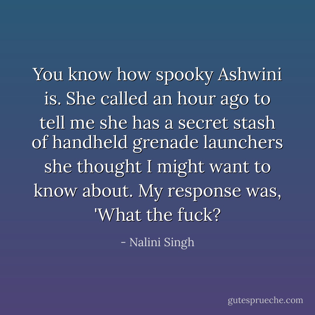 You know how spooky Ashwini is. She called an hour ago to tell me she has a secret stash of handheld grenade launchers she thought I might want to know about. My response was, 'What the fuck? - Nalini Singh