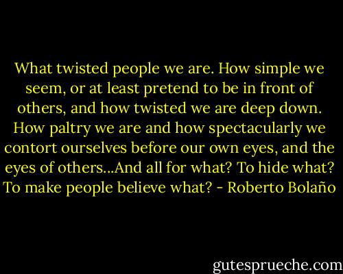 What twisted people we are. How simple we seem, or at least pretend to be in front of others, and how twisted we are deep down. How paltry we are and how spectacularly we contort ourselves before our own eyes, and the eyes of others...And all for what? To hide what? To make people believe what? - Roberto Bolaño