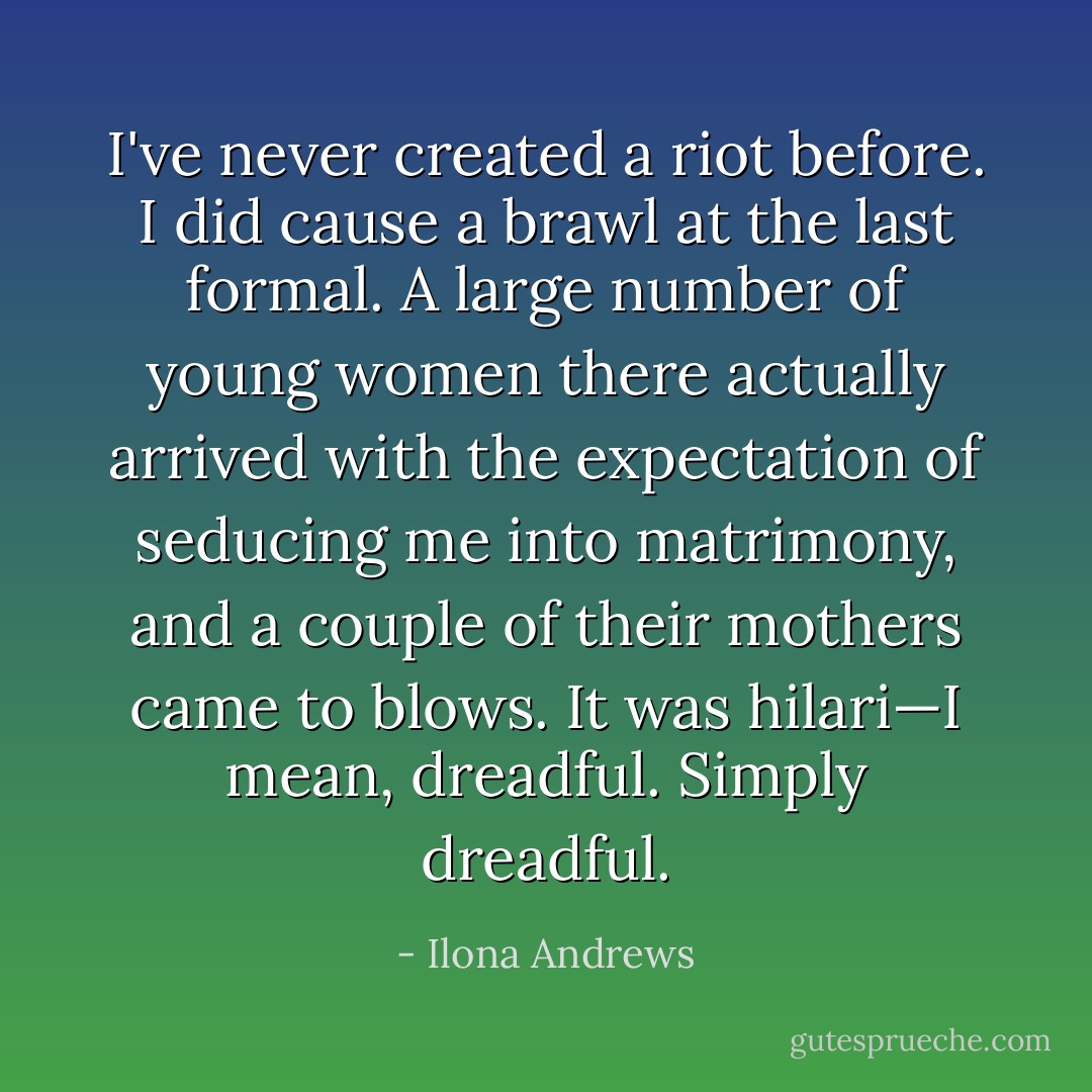 I've never created a riot before. I did cause a brawl at the last formal. A large number of young women there actually arrived with the expectation of seducing me into matrimony, and a couple of their mothers came to blows. It was hilari—I mean, dreadful. Simply dreadful. - Ilona Andrews