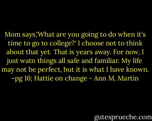 Mom says,'What are you going to do when it's time to go to college?' I choose not to think about that yet. That is years away. For now, I just watn things all safe and familiar. My life may not be perfect, but it is what I have known.<br />~pg 16; Hattie on change - Ann M. Martin