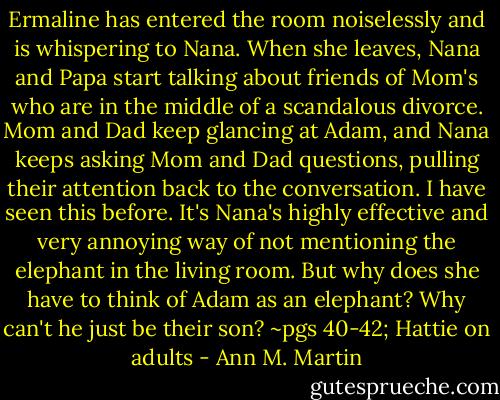 Ermaline has entered the room noiselessly and is whispering to Nana. When she leaves, Nana and Papa start talking about friends of Mom's who are in the middle of a scandalous divorce. Mom and Dad keep glancing at Adam, and Nana keeps asking Mom and Dad questions, pulling their attention back to the conversation. I have seen this before. It's Nana's highly effective and very annoying way of not mentioning the elephant in the living room. But why does she have to think of Adam as an elephant? Why can't he just be their son?<br />~pgs 40-42; Hattie on adults - Ann M. Martin