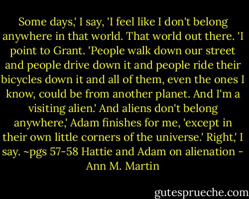 Some days,' I say, 'I feel like I don't belong anywhere in that world. That world out there. 'I point to Grant. 'People walk down our street and people drive down it and people ride their bicycles down it and all of them, even the ones I know, could be from another planet. And I'm a visiting alien.'<br />And aliens don't belong anywhere,' Adam finishes for me, 'except in their own little corners of the universe.'<br />Right,' I say.<br />~pgs 57-58 Hattie and Adam on alienation - Ann M. Martin