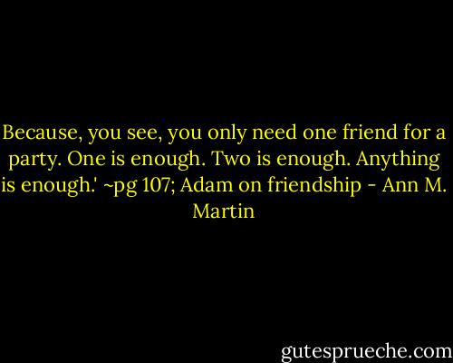 Because, you see, you only need one friend for a party. One is enough. Two is enough. Anything is enough.'<br />~pg 107; Adam on friendship - Ann M. Martin