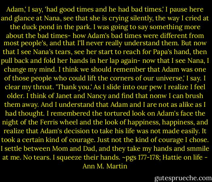 Adam,' I say, 'had good times and he had bad times.' I pause here and glance at Nana, see that she is crying silently, the way I cried at the duck pond in the park. I was going to say something more about the bad times- how Adam's bad times were different from most people's, and that I'll never really understand them. But now that I see Nana's tears, see her start to reach for Papa's hand, then pull back and fold her hands in her lap again- now that I see Nana, I change my mind.<br />I think we should remember that Adam was one of those people who could lift the corners of our universe,' I say. I clear my throat. 'Thank you.'<br />As I slide into our pew I realize I feel older. I think of Janet and Nancy and find that nonw I can brush them away. And I understand that Adam and I are not as alike as I had thought. I remembered the tortured look on Adam's face the night of the Ferris wheel and the look of happiness, happiness, and realize that Adam's decision to take his life was not made easily. It took a certain kind of courage. Just not the kind of courage I chose.<br />I settle between Mom and Dad, and they take my hands and smmile at me. No tears. I squeeze their hands.<br />~pgs 177-178; Hattie on life - Ann M. Martin