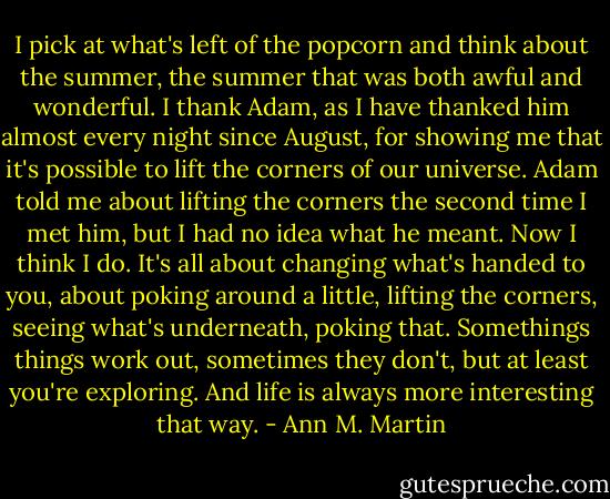 I pick at what's left of the popcorn and think about the summer, the summer that was both awful and wonderful. I thank Adam, as I have thanked him almost every night since August, for showing me that it's possible to lift the corners of our universe. Adam told me about lifting the corners the second time I met him, but I had no idea what he meant. Now I think I do. It's all about changing what's handed to you, about poking around a little, lifting the corners, seeing what's underneath, poking that. Somethings things work out, sometimes they don't, but at least you're exploring. And life is always more interesting that way. - Ann M. Martin