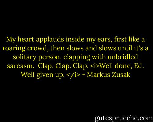 My heart applauds inside my ears, first like a roaring crowd, then slows and slows until it's a solitary person, clapping with unbridled sarcasm. <br />Clap. Clap.<br />Clap.<br /><i>Well done, Ed.<br />Well given up. </i> - Markus Zusak