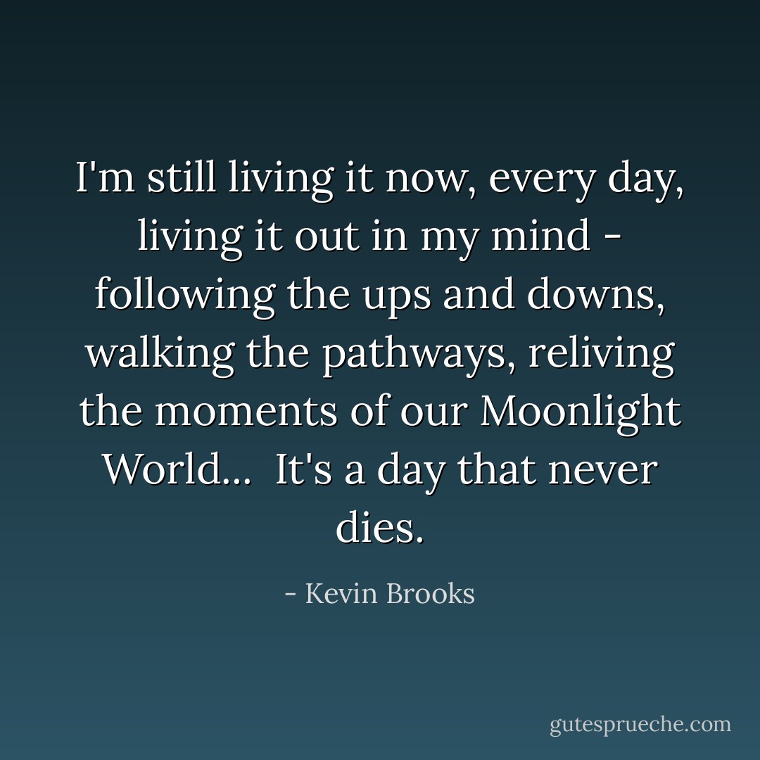 I'm still living it now, every day, living it out in my mind - following the ups and downs, walking the pathways, reliving the moments of our Moonlight World...<br /><br />It's a day that never dies. - Kevin Brooks