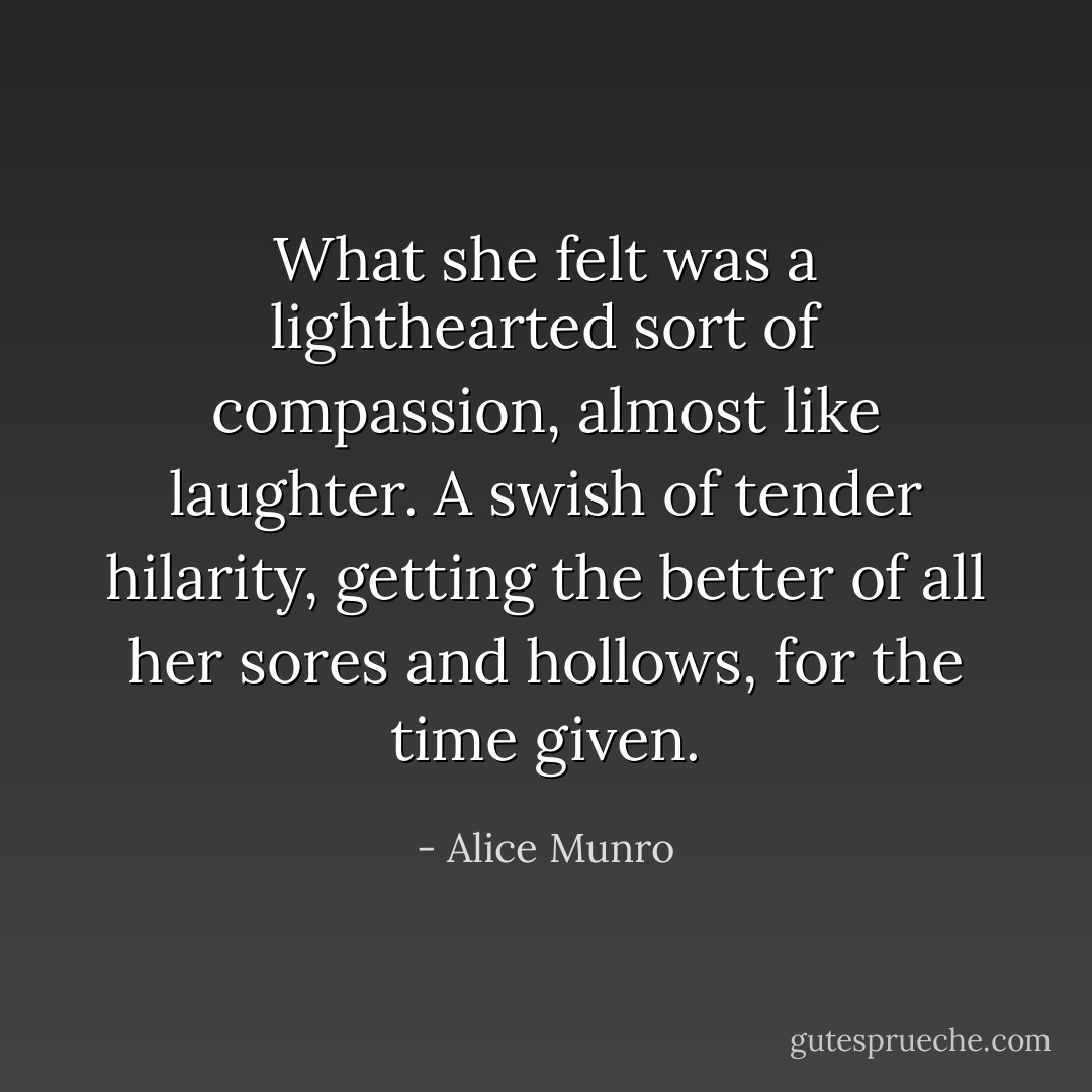 What she felt was a lighthearted sort of compassion, almost like laughter. A swish of tender hilarity, getting the better of all her sores and hollows, for the time given. - Alice Munro