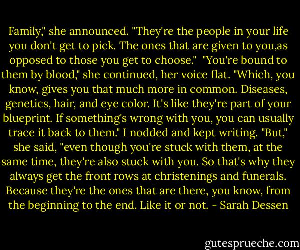 Family," she announced. "They're the people in your life you don't get to pick. The ones that are given to you,as opposed to those you get to choose."<br /><br />"You're bound to them by blood," she continued, her voice flat. "Which, you know, gives you that much more in common. Diseases, genetics, hair, and eye color. It's like they're part of your blueprint. If something's wrong with you, you can usually trace it back to them."<br />I nodded and kept writing.<br />"But," she said, "even though you're stuck with them, at the same time, they're also stuck with you. So that's why they always get the front rows at christenings and funerals. Because they're the ones that are there, you know, from the beginning to the end. Like it or not. - Sarah Dessen