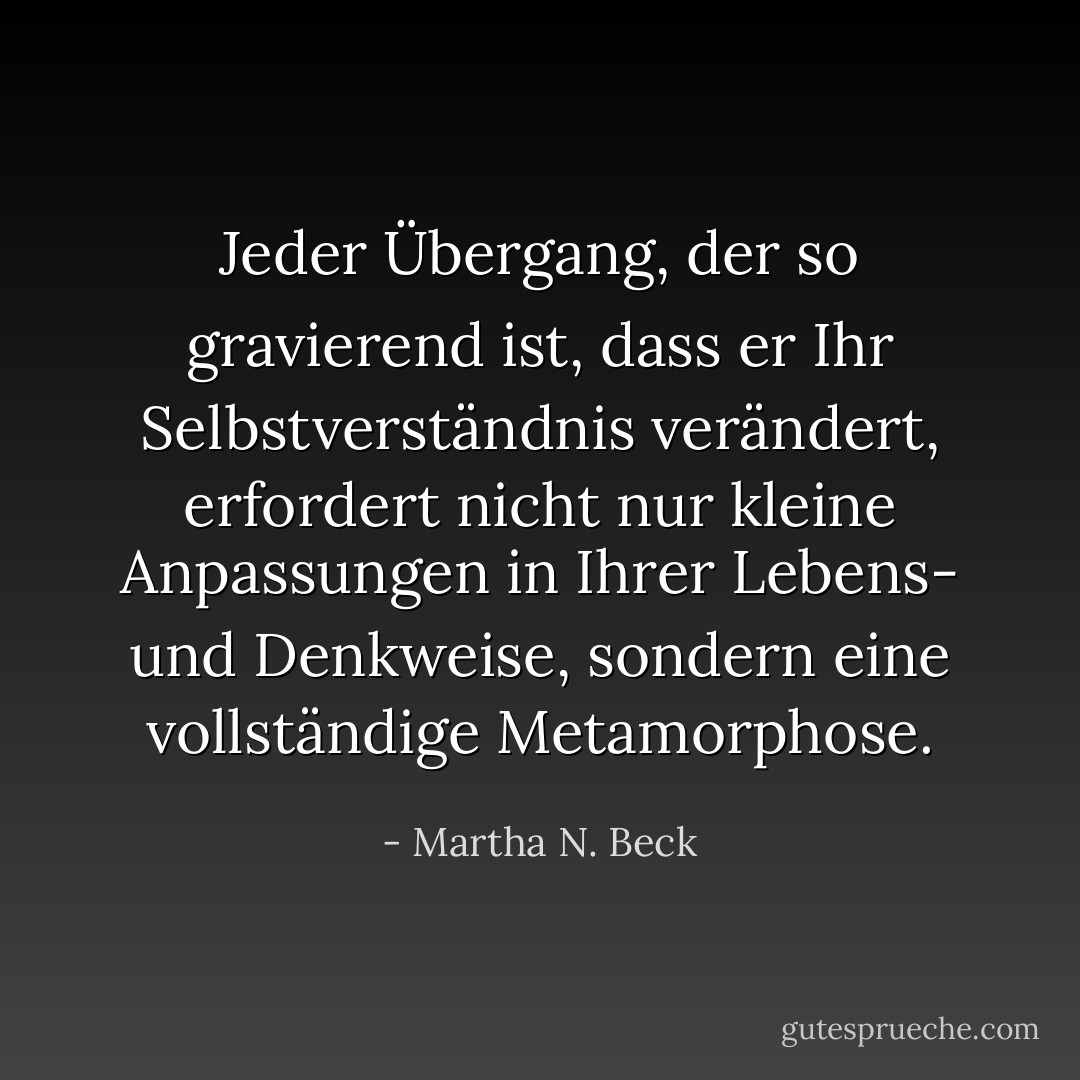 Jeder Übergang, der so gravierend ist, dass er Ihr Selbstverständnis verändert, erfordert nicht nur kleine Anpassungen in Ihrer Lebens- und Denkweise, sondern eine vollständige Metamorphose. - Martha N. Beck<