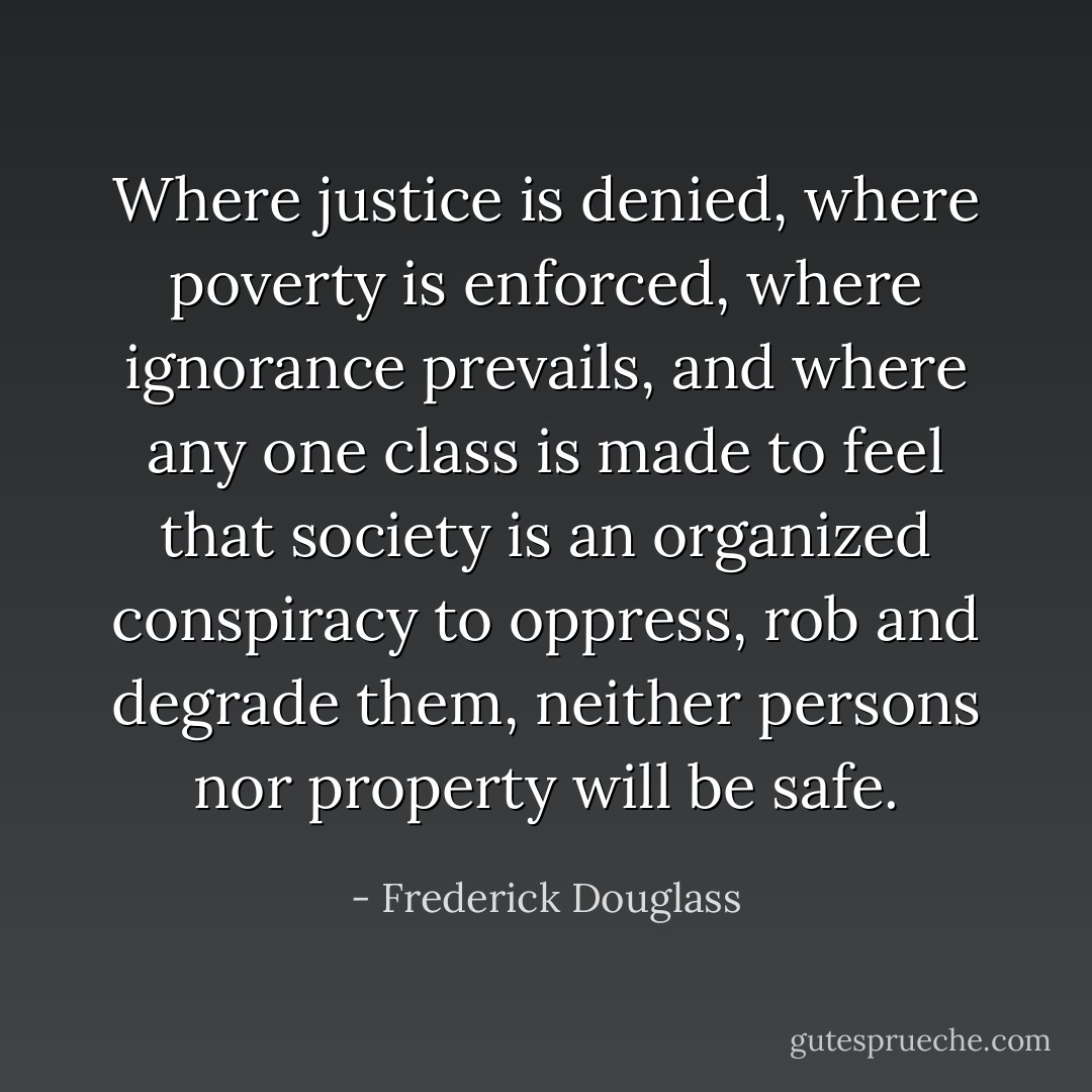 Where justice is denied, where poverty is enforced, where ignorance prevails, and where any one class is made to feel that society is an organized conspiracy to oppress, rob and degrade them, neither persons nor property will be safe. - Frederick Douglass