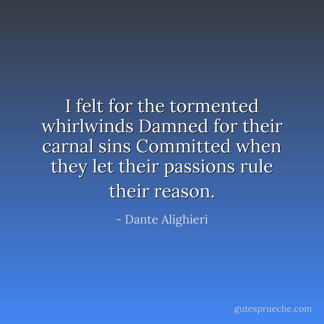 I felt for the tormented whirlwinds<br />Damned for their carnal sins<br />Committed when they let their passions rule their reason. - Dante Alighieri