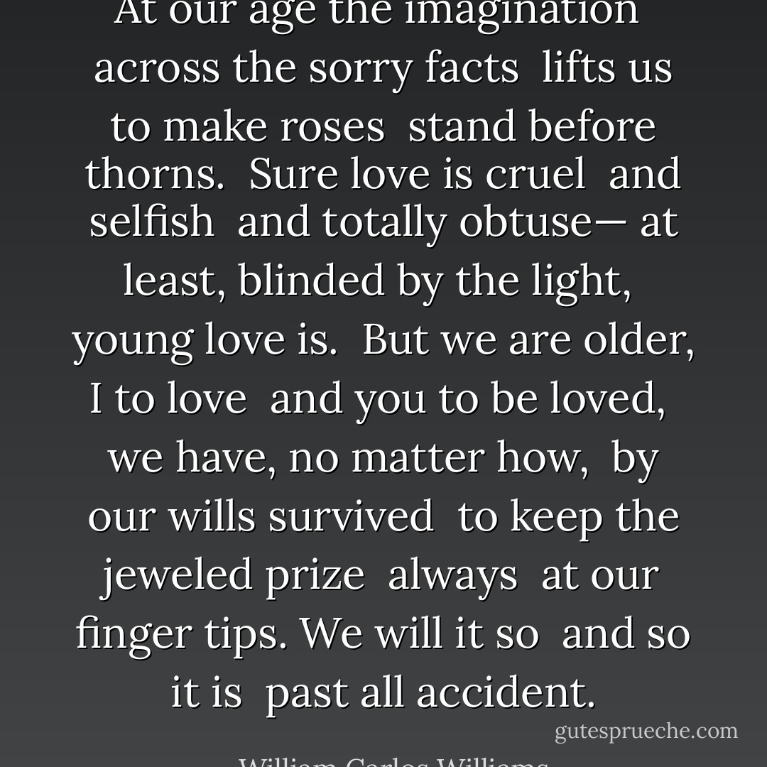 At our age the imagination<br /> across the sorry facts<br /> lifts us<br />to make roses<br /> stand before thorns.<br /> Sure<br />love is cruel<br /> and selfish<br /> and totally obtuse—<br />at least, blinded by the light,<br /> young love is.<br /> But we are older,<br />I to love<br /> and you to be loved,<br /> we have,<br />no matter how,<br /> by our wills survived<br /> to keep<br />the jeweled prize<br /> always<br /> at our finger tips.<br />We will it so<br /> and so it is<br /> past all accident. - William Carlos Williams