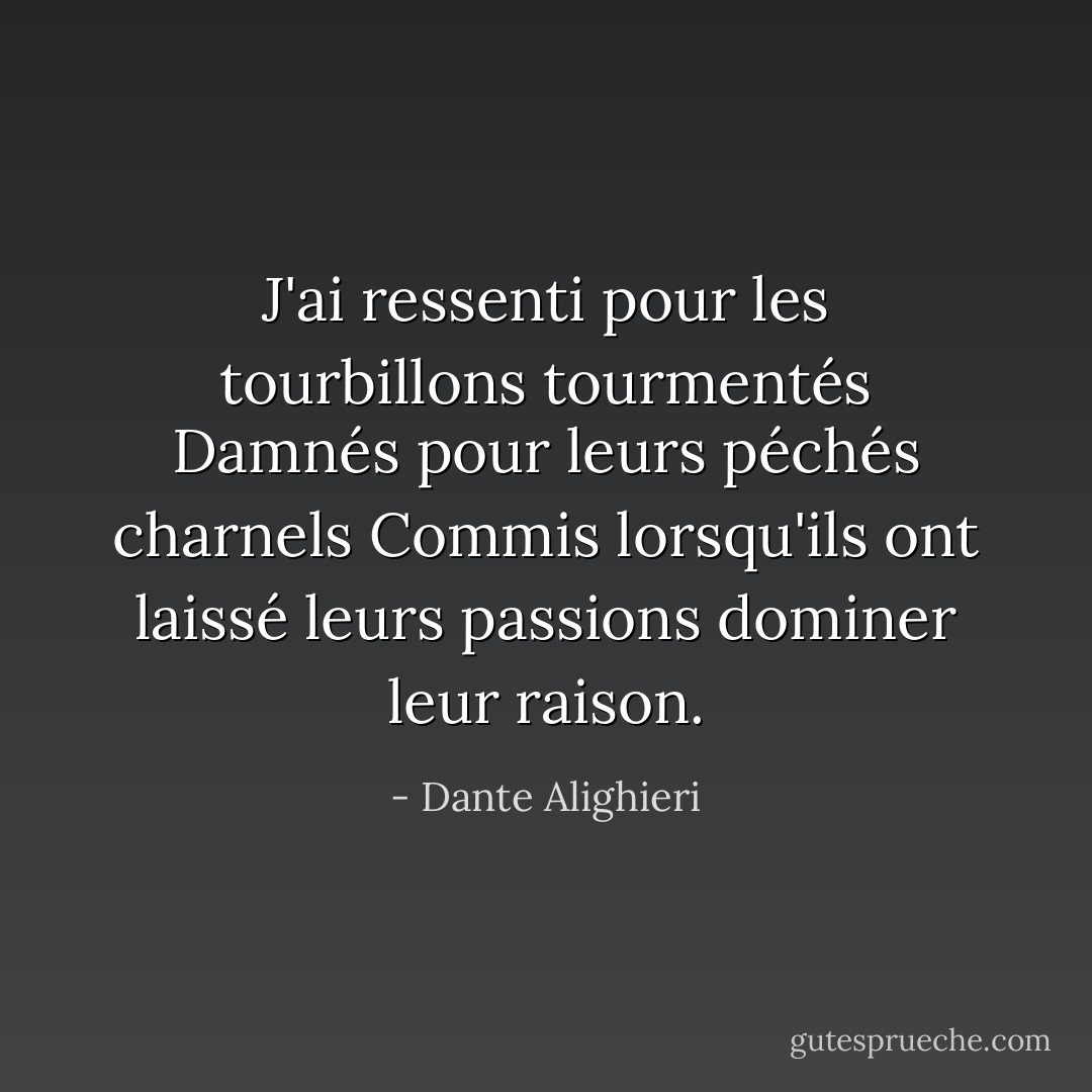 J'ai ressenti pour les tourbillons tourmentés<br />Damnés pour leurs péchés charnels<br />Commis lorsqu'ils ont laissé leurs passions dominer leur raison. - Dante Alighieri