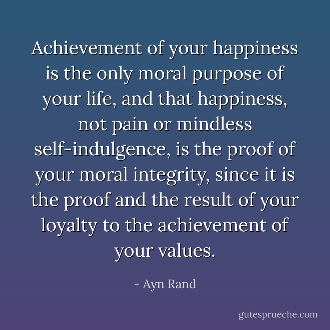 Achievement of your happiness is the only moral purpose of your life, and that happiness, not pain or mindless self-indulgence, is the proof of your moral integrity, since it is the proof and the result of your loyalty to the achievement of your values. - Ayn Rand