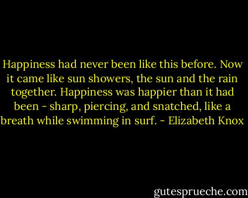 Happiness had never been like this before. Now it came like sun showers, the sun and the rain together. Happiness was happier than it had been - sharp, piercing, and snatched, like a breath while swimming in surf. - Elizabeth Knox