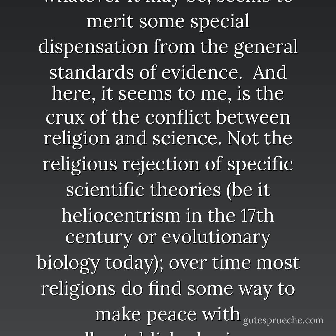 Each religion makes scores of purportedly factual assertions about everything from the creation of the universe to the afterlife. But on what grounds can believers presume to know that these assertions are true? The reasons they give are various, but the ultimate justification for most religious people’s beliefs is a simple one: we believe what we believe because our holy scriptures say so. But how, then, do we know that our holy scriptures are factually accurate? Because the scriptures themselves say so. Theologians specialize in weaving elaborate webs of verbiage to avoid saying anything quite so bluntly, but this gem of circular reasoning really is the epistemological bottom line on which all 'faith' is grounded. In the words of Pope John Paul II: 'By the authority of his absolute transcendence, God who makes himself known is also the source of the credibility of what he reveals.' It goes without saying that this begs the question of whether the texts at issue really were authored or inspired by God, and on what grounds one knows this. 'Faith' is not in fact a rejection of reason, but simply a lazy acceptance of bad reasons. 'Faith' is the pseudo-justification that some people trot out when they want to make claims without the necessary evidence.<br /><br />But of course we never apply these lax standards of evidence to the claims made in the other fellow’s holy scriptures: when it comes to religions other than one’s own, religious people are as rational as everyone else. Only our own religion, whatever it may be, seems to merit some special dispensation from the general standards of evidence.<br /><br />And here, it seems to me, is the crux of the conflict between religion and science. Not the religious rejection of specific scientific theories (be it heliocentrism in the 17th century or evolutionary biology today); over time most religions do find some way to make peace with well-established science. Rather, the scientific worldview and the religious worldview come into conflict over a far more fundamental question: namely, what constitutes evidence.<br /><br />Science relies on publicly reproducible sense experience (that is, experiments and observations) combined with rational reflection on those empirical observations. Religious people acknowledge the validity of that method, but then claim to be in the possession of additional methods for obtaining reliable knowledge of factual matters — methods that go beyond the mere assessment of empirical evidence — such as intuition, revelation, or the reliance on sacred texts. But the trouble is this: What good reason do we have to believe that such methods work, in the sense of steering us systematically (even if not invariably) towards true beliefs rather than towards false ones? At least in the domains where we have been able to test these methods — astronomy, geology and history, for instance — they have not proven terribly reliable. Why should we expect them to work any better when we apply them to problems that are even more difficult, such as the fundamental nature of the universe?<br /><br />Last but not least, these non-empirical methods suffer from an insuperable logical problem: What should we do when different people’s intuitions or revelations conflict? How can we know which of the many purportedly sacred texts — whose assertions frequently contradict one another — are in fact sacred? - Alan Sokal