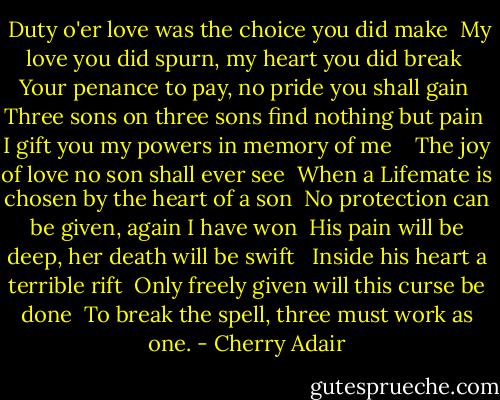  Duty o'er love was the choice you did make<br /> My love you did spurn, my heart you did break<br /> Your penance to pay, no pride you shall gain<br /> Three sons on three sons find nothing but pain<br /> I gift you my powers in memory of me <br /><br /> The joy of love no son shall ever see<br /><br />When a Lifemate is chosen by the heart of a son<br /> No protection can be given, again I have won<br /> His pain will be deep, her death will be swift <br /> Inside his heart a terrible rift<br /><br />Only freely given will this curse be done<br /> To break the spell, three must work as one. - Cherry Adair