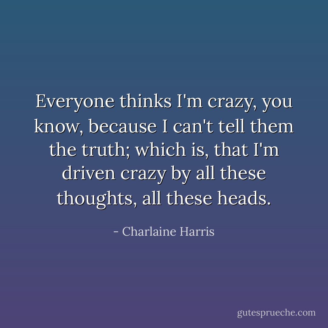 Everyone thinks I'm crazy, you know, because I can't tell them the truth; which is, that I'm driven crazy by all these thoughts, all these heads. - Charlaine Harris