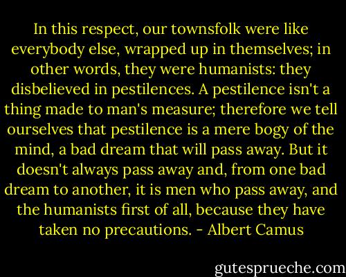 In this respect, our townsfolk were like everybody else, wrapped up in themselves; in other words, they were humanists: they disbelieved in pestilences. A pestilence isn't a thing made to man's measure; therefore we tell ourselves that pestilence is a mere bogy of the mind, a bad dream that will pass away. But it doesn't always pass away and, from one bad dream to another, it is men who pass away, and the humanists first of all, because they have taken no precautions. - Albert Camus