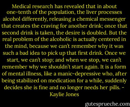 Medical research has revealed that in about one-tenth of the population, the liver processes alcohol differently, releasing a chemical messenger that creates the craving for another drink; once that second drink is taken, the desire is doubled. But the real problem of the alcoholic is actually centered in the mind, because we can’t remember why it was such a bad idea to pick up that first drink. Once we start, we can’t stop; and when we stop, we can’t remember why we shouldn’t start again. It is a form of mental illness, like a manic-depressive who, after being stabilized on medication for a while, suddenly decides she is fine and no longer needs her pills. - Kaylie Jones