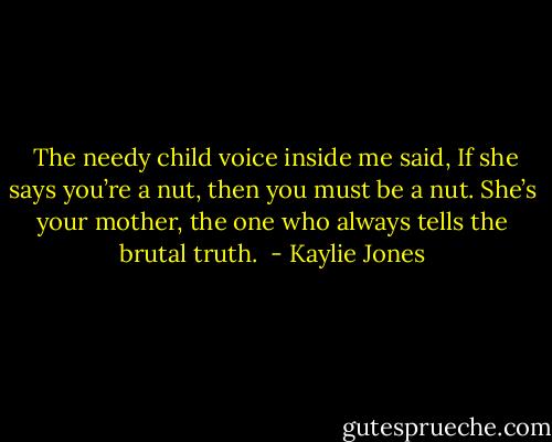 <br />The needy child voice inside me said, If she says you’re a nut, then you must be a nut. She’s your mother, the one who always tells the brutal truth.<br /> - Kaylie Jones