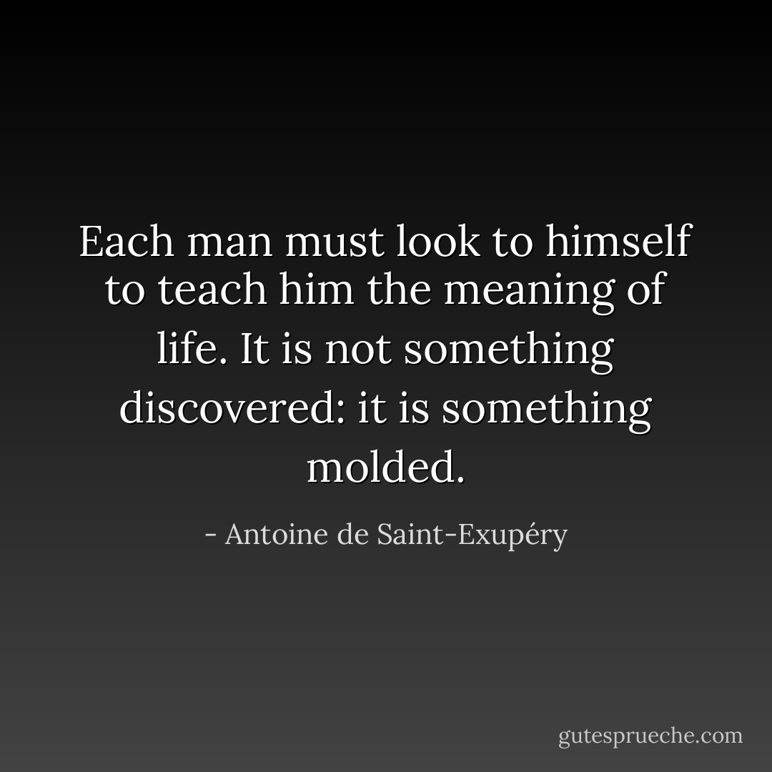 Each man must look to himself to teach him the meaning of life. It is not something discovered: it is something molded. - Antoine de Saint-Exupéry