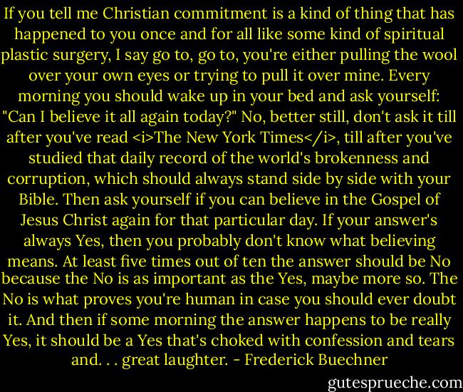 If you tell me Christian commitment is a kind of thing that has happened to you once and for all like some kind of spiritual plastic surgery, I say go to, go to, you're either pulling the wool over your own eyes or trying to pull it over mine. Every morning you should wake up in your bed and ask yourself: "Can I believe it all again today?" No, better still, don't ask it till after you've read <i>The New York Times</i>, till after you've studied that daily record of the world's brokenness and corruption, which should always stand side by side with your Bible. Then ask yourself if you can believe in the Gospel of Jesus Christ again for that particular day. If your answer's always Yes, then you probably don't know what believing means. At least five times out of ten the answer should be No because the No is as important as the Yes, maybe more so. The No is what proves you're human in case you should ever doubt it. And then if some morning the answer happens to be really Yes, it should be a Yes that's choked with confession and tears and. . . great laughter. - Frederick Buechner