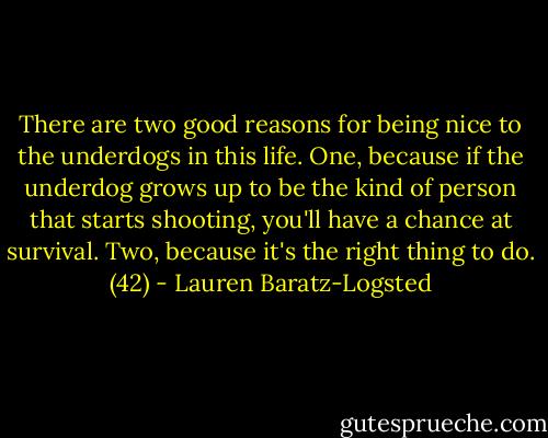 There are two good reasons for being nice to the underdogs in this life. One, because if the underdog grows up to be the kind of person that starts shooting, you'll have a chance at survival. Two, because it's the right thing to do. (42) - Lauren Baratz-Logsted