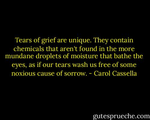 Tears of grief are unique. They contain chemicals that aren't found in the more mundane droplets of moisture that bathe the eyes, as if our tears wash us free of some noxious cause of sorrow. - Carol Cassella
