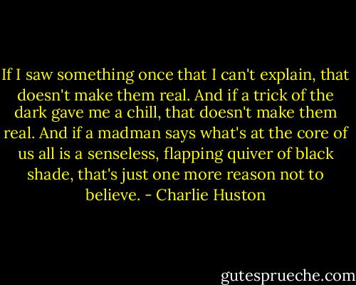 If I saw something once that I can't explain, that doesn't make them real. And if a trick of the dark gave me a chill, that doesn't make them real. And if a madman says what's at the core of us all is a senseless, flapping quiver of black shade, that's just one more reason not to believe. - Charlie Huston