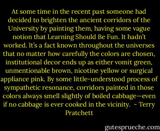 At some time in the recent past someone had decided to brighten the ancient corridors of the University by painting them, having some vague notion that Learning Should Be Fun. It hadn’t worked. It’s a fact known throughout the universes that no matter how carefully the colors are chosen, institutional decor ends up as either vomit green, unmentionable brown, nicotine yellow or surgical appliance pink. By some little-understood process of sympathetic resonance, corridors painted in those colors always smell slightly of boiled cabbage—even if no cabbage is ever cooked in the vicinity.  - Terry Pratchett