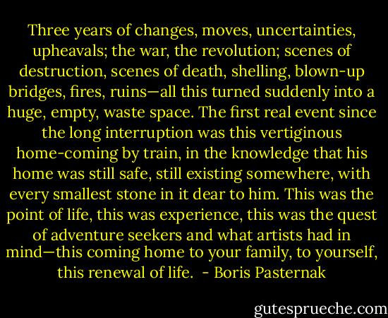 Three years of changes, moves, uncertainties, upheavals; the war, the revolution; scenes of destruction, scenes of death, shelling, blown-up bridges, fires, ruins—all this turned suddenly into a huge, empty, waste space. The first real event since the long interruption was this vertiginous home-coming by train, in the knowledge that his home was still safe, still existing somewhere, with every smallest stone in it dear to him. This was the point of life, this was experience, this was the quest of adventure seekers and what artists had in mind—this coming home to your family, to yourself, this renewal of life.  - Boris Pasternak